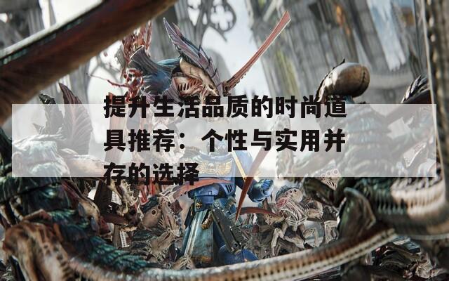 提升生活品质的时尚道具推荐：个性与实用并存的选择