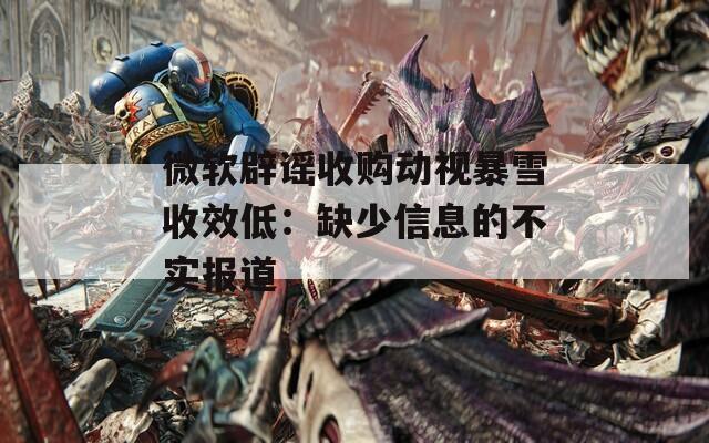 微软辟谣收购动视暴雪收效低：缺少信息的不实报道