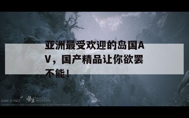 亚洲最受欢迎的岛国AV，国产精品让你欲罢不能！