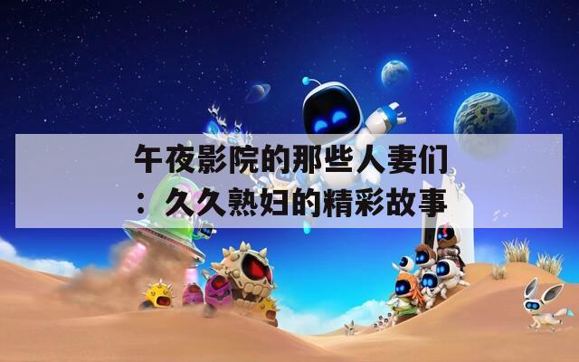 午夜影院的那些人妻们：久久熟妇的精彩故事