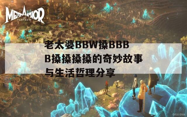 老太婆BBW搡BBBB搡搡搡搡的奇妙故事与生活哲理分享