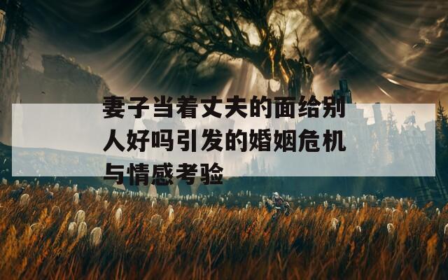 妻子当着丈夫的面给别人好吗引发的婚姻危机与情感考验