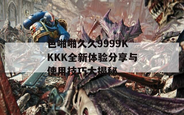 色啪啪久久9999KKKK全新体验分享与使用技巧大揭秘