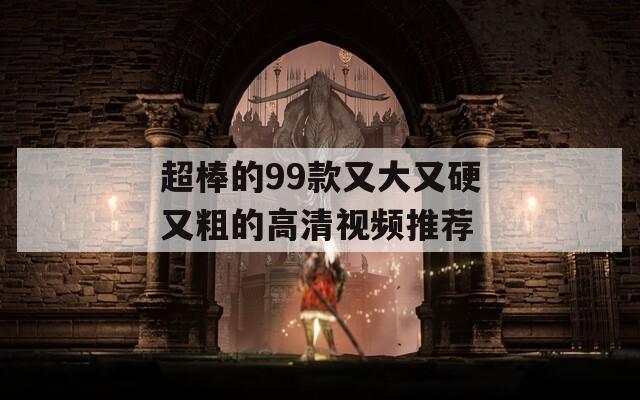 超棒的99款又大又硬又粗的高清视频推荐