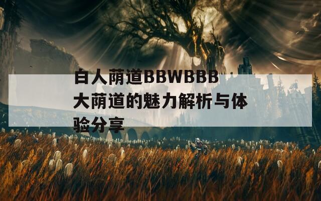 白人荫道BBWBBB大荫道的魅力解析与体验分享