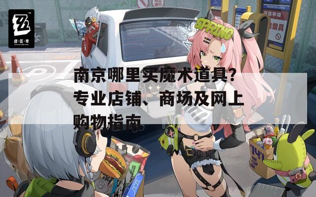 南京哪里买魔术道具？专业店铺、商场及网上购物指南