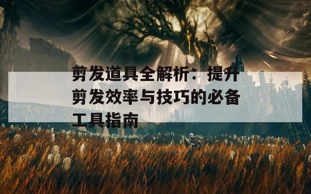 剪发道具全解析：提升剪发效率与技巧的必备工具指南
