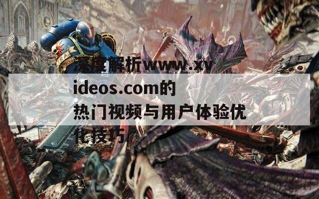 深度解析www.xvideos.com的热门视频与用户体验优化技巧