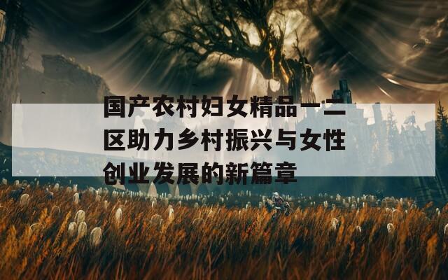 国产农村妇女精品一二区助力乡村振兴与女性创业发展的新篇章