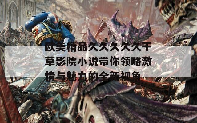 欧美精品久久久久久干草影院小说带你领略激情与魅力的全新视角
