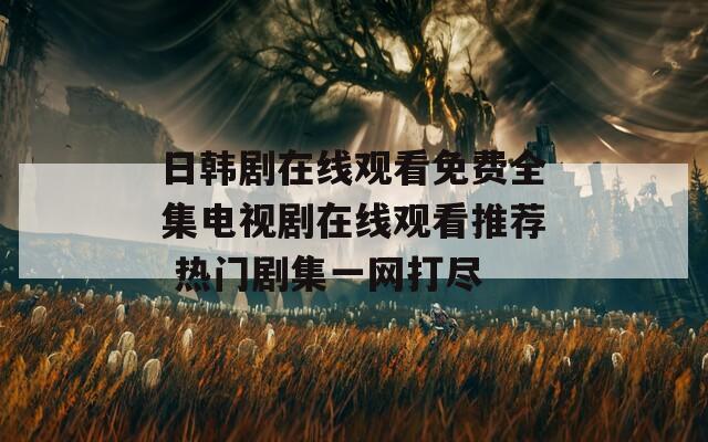 日韩剧在线观看免费全集电视剧在线观看推荐 热门剧集一网打尽