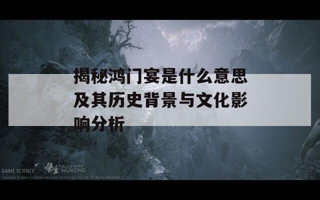 揭秘鸿门宴是什么意思及其历史背景与文化影响分析