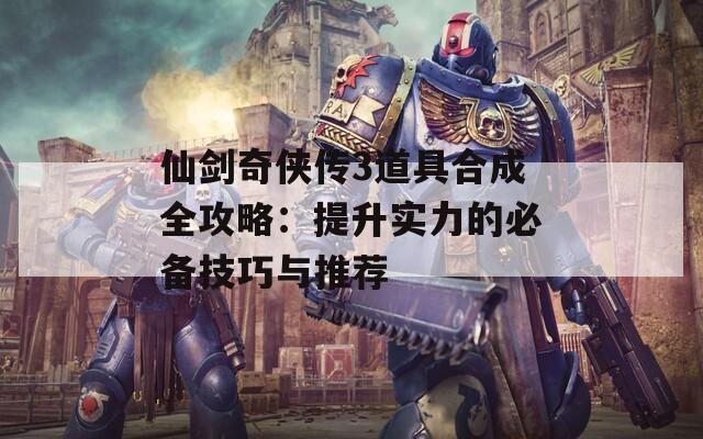 仙剑奇侠传3道具合成全攻略：提升实力的必备技巧与推荐