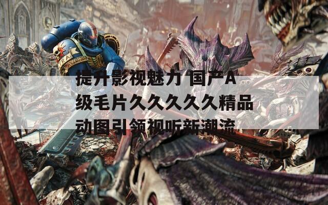 提升影视魅力 国产A级毛片久久久久久精品动图引领视听新潮流