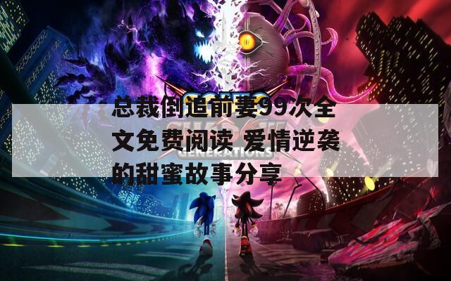 总裁倒追前妻99次全文免费阅读 爱情逆袭的甜蜜故事分享
