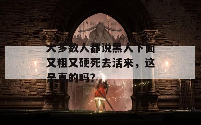 大多数人都说黑人下面又粗又硬死去活来，这是真的吗？