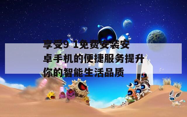 享受9 1免费安装安卓手机的便捷服务提升你的智能生活品质