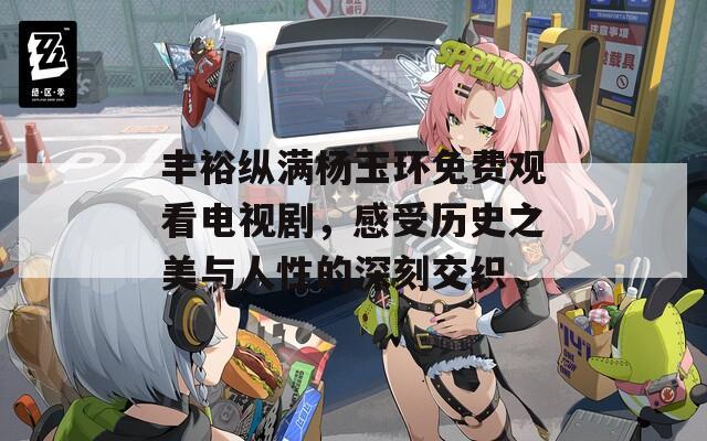 丰裕纵满杨玉环免费观看电视剧，感受历史之美与人性的深刻交织