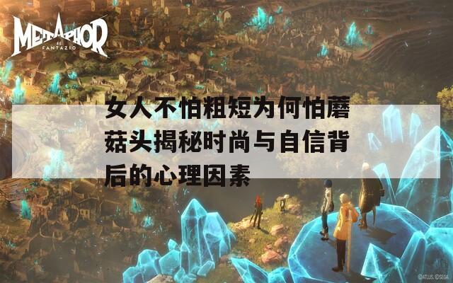 女人不怕粗短为何怕蘑菇头揭秘时尚与自信背后的心理因素