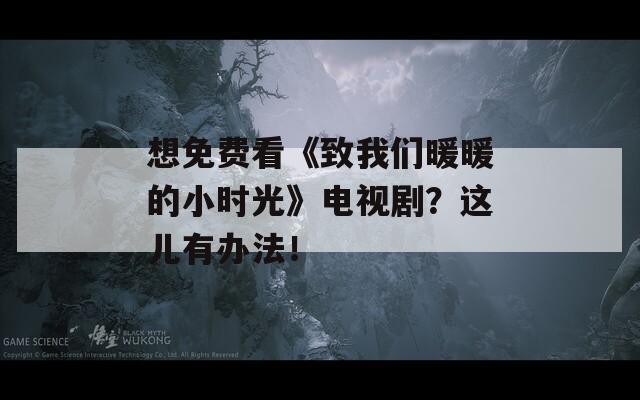 想免费看《致我们暖暖的小时光》电视剧？这儿有办法！