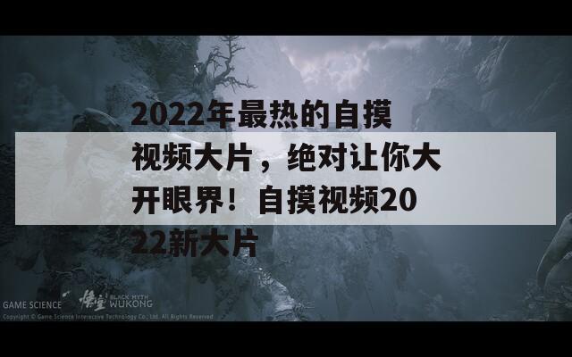 2022年最热的自摸视频大片，绝对让你大开眼界！自摸视频2022新大片