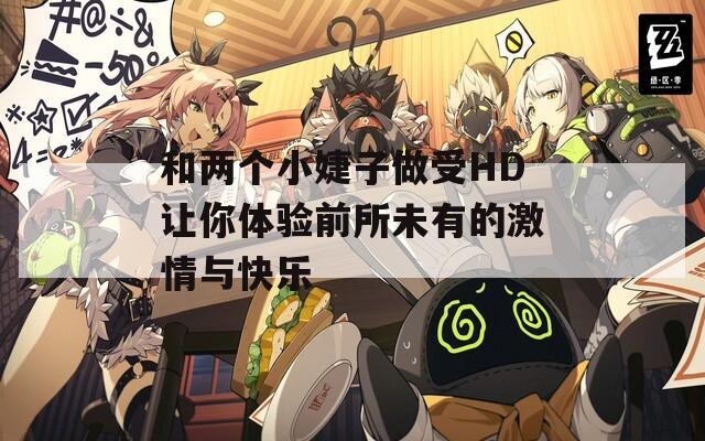 和两个小婕子做受HD让你体验前所未有的激情与快乐