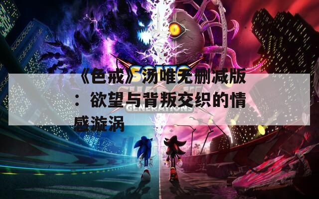《色戒》汤唯无删减版：欲望与背叛交织的情感漩涡