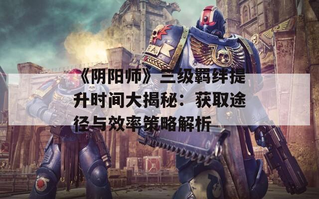 《阴阳师》三级羁绊提升时间大揭秘：获取途径与效率策略解析