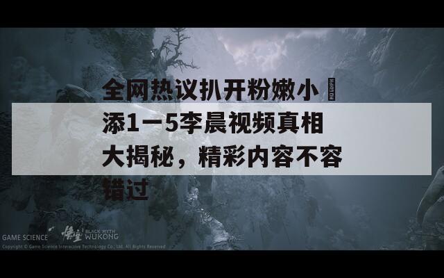全网热议扒开粉嫩小泬添1一5李晨视频真相大揭秘，精彩内容不容错过