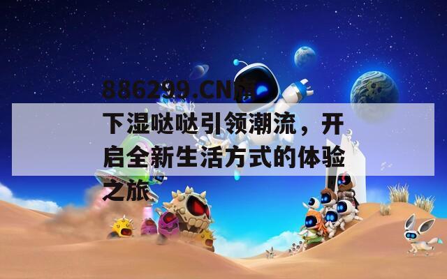 886299.CN旗下湿哒哒引领潮流，开启全新生活方式的体验之旅