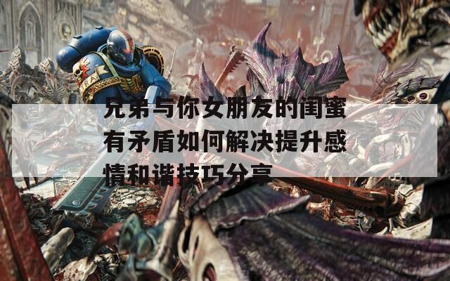 兄弟与你女朋友的闺蜜有矛盾如何解决提升感情和谐技巧分享