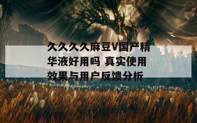 久久久久麻豆V国产精华液好用吗 真实使用效果与用户反馈分析