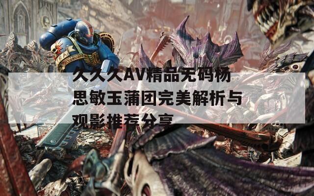 久久久AV精品无码杨思敏玉蒲团完美解析与观影推荐分享