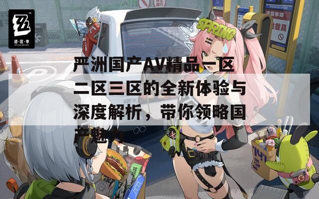 严洲国产AV精品一区二区三区的全新体验与深度解析，带你领略国产魅力