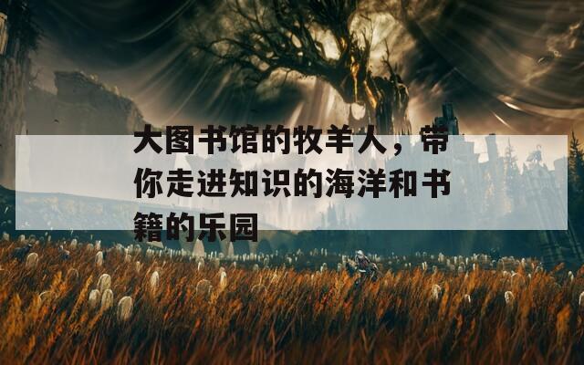 大图书馆的牧羊人，带你走进知识的海洋和书籍的乐园