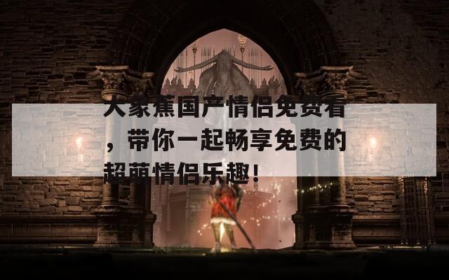 大象蕉国产情侣免费看，带你一起畅享免费的超萌情侣乐趣！
