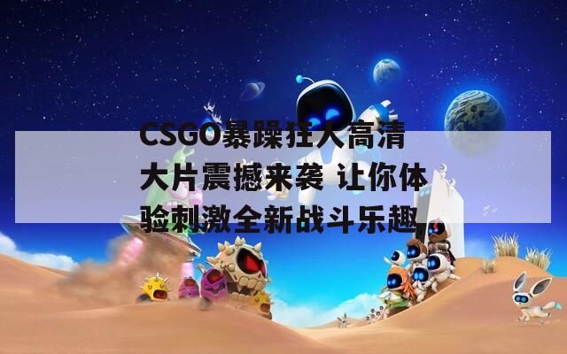 CSGO暴躁狂人高清大片震撼来袭 让你体验刺激全新战斗乐趣