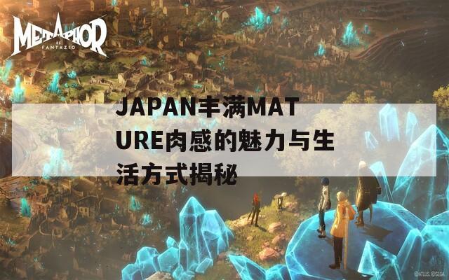 JAPAN丰满MATURE肉感的魅力与生活方式揭秘