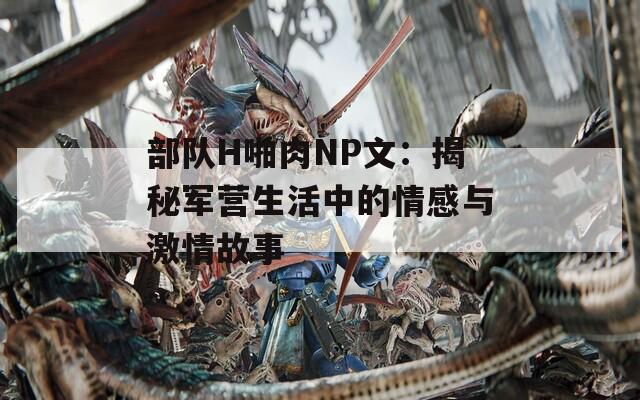 部队H啪肉NP文：揭秘军营生活中的情感与激情故事