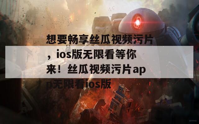 想要畅享丝瓜视频污片，ios版无限看等你来！丝瓜视频污片app无限看ios版
