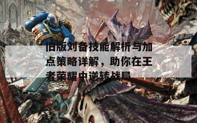旧版刘备技能解析与加点策略详解，助你在王者荣耀中逆转战局