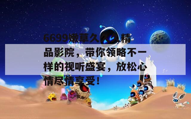 6699嫩草久久久精品影院，带你领略不一样的视听盛宴，放松心情尽情享受！