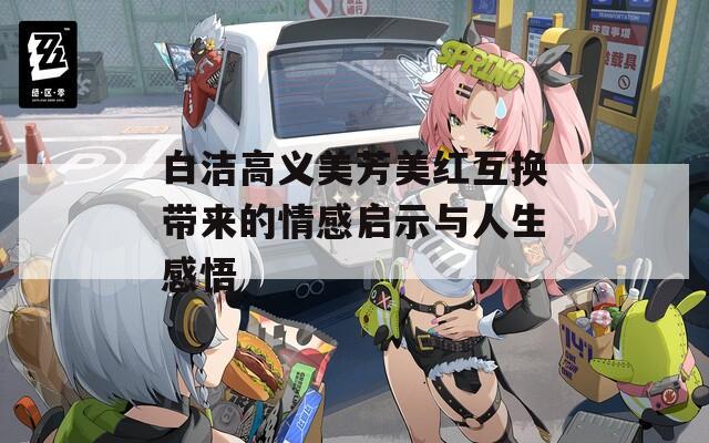 白洁高义美芳美红互换带来的情感启示与人生感悟