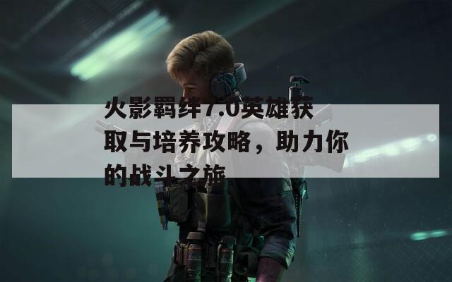 火影羁绊7.0英雄获取与培养攻略，助力你的战斗之旅