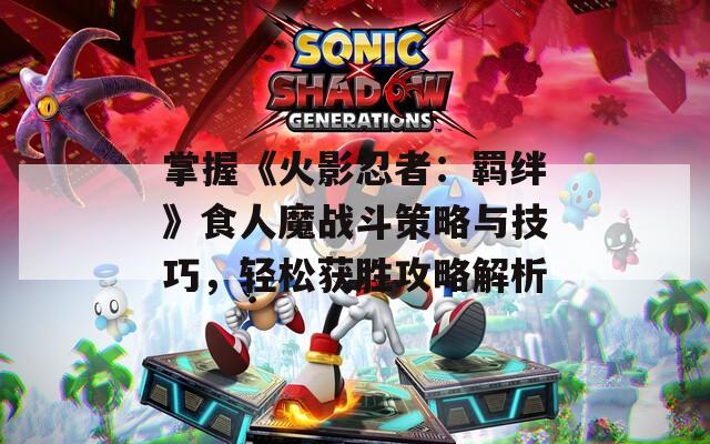 掌握《火影忍者：羁绊》食人魔战斗策略与技巧，轻松获胜攻略解析
