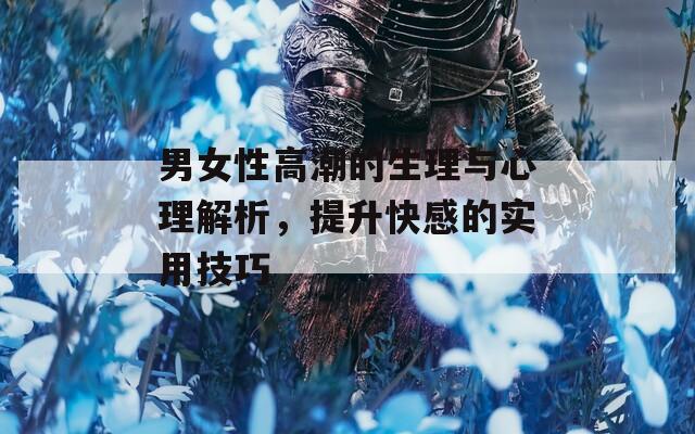 男女性高潮的生理与心理解析，提升快感的实用技巧