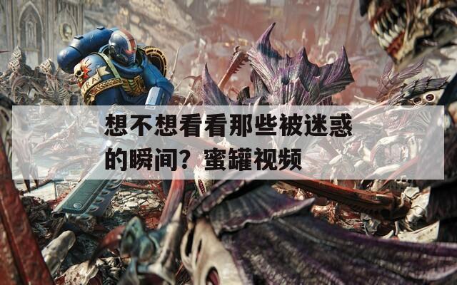 想不想看看那些被迷惑的瞬间？蜜罐视频