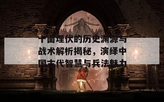 十面埋伏的历史渊源与战术解析揭秘，演绎中国古代智慧与兵法魅力