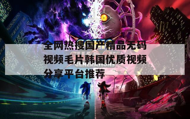 全网热搜国产精品无码视频毛片韩国优质视频分享平台推荐