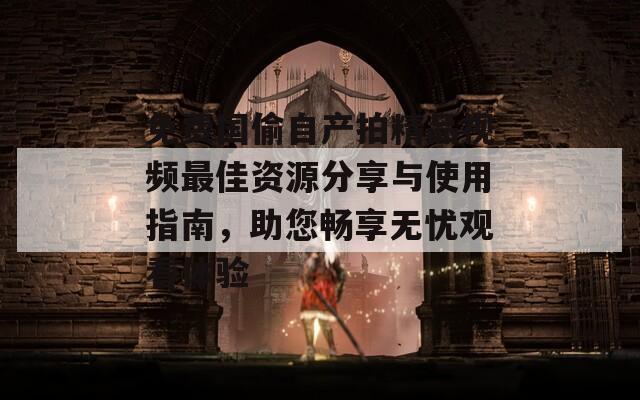 免费国偷自产拍精品视频最佳资源分享与使用指南，助您畅享无忧观看体验